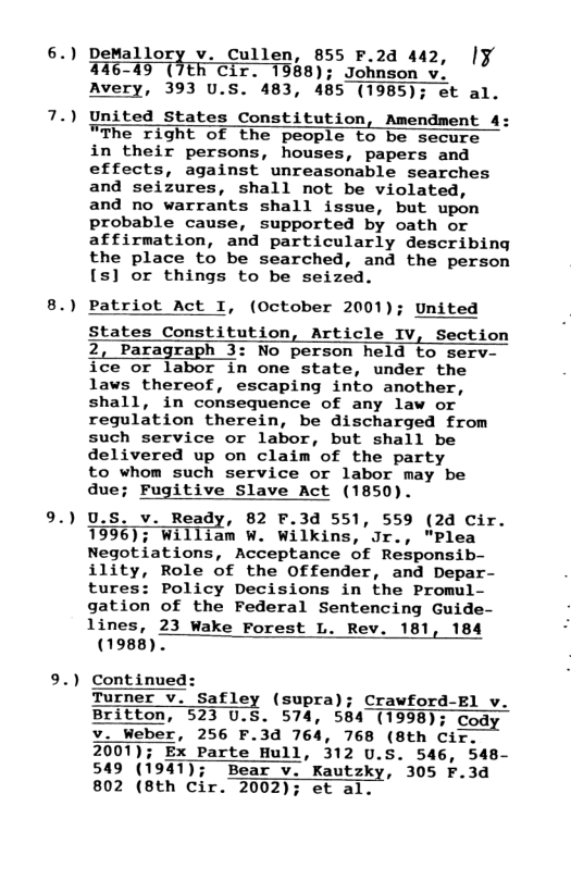 6.)  8.)  9.)  DeMallor; Cullen, 855 F.2d 442, |¥ 296 40 (TEh"Cir. 7968); Johauon Avery, 393 U.S. 483, 485 (1985); et al.  United States Constitution, Amendment 4: "The right of the people to be secure in their persons, houses, papers and effects, against unreasonable searches and seizures, shall not be violated,  and no warrants shall issue, but upon probable cause, supported by oath or affirmation, and particularly describing the place to be searched, and the person [s] or things to be seized.  Patriot Act I, (October 2001); United  States Constitution, Article IV, Section 2, Paragraph 3: No person held to serv- ice or labor in one state, under the laws thereof, escaping into another, shall, in consequence of any law or regulation therein, be discharged from such service or labor, but shall be delivered up on claim of the party  to whom such service or labor may be  due; Fugitive Slave Act (1850).  U.S. v. Ready, 82 F.3d 551, 559 (24 Cir. 1996); william W. Wilkins, Jr., "Plea Negotiations, Acceptance of Responsib- ility, Role of the Offender, and Depar- tures: Policy Decisions in the Promul- gation of the Federal Sentencing Guide- lines, 23 Wake Forest L. Rev. 181, 184  23 Wake Forest L. Rev. 181, 184 (1988)  Continued:  Turner v. Safley (supra); Crawford-El v. Britton, 523 U.S. 574, 584 (1998); Cody V. Weber, 256 F.3d 764, 768 (8th Cir. 2001); Ex Parte Hull, 312 U.S. 546, 548- 549 (1947); Bear v. Kautzky, 305 F.3d 802 (Bth Cir. 2002); et al.  